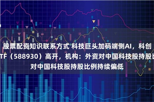 股票配资知识联系方式 科技巨头加码端侧AI，科创板人工智能ETF（588930）高开，机构：外资对中国科技股持股比例持续偏低