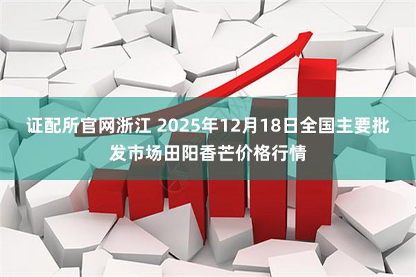 证配所官网浙江 2025年12月18日全国主要批发市场田阳香芒价格行情