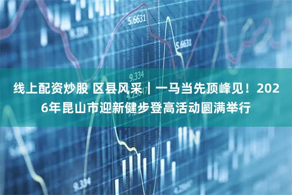 线上配资炒股 区县风采｜一马当先顶峰见！2026年昆山市迎新健步登高活动圆满举行