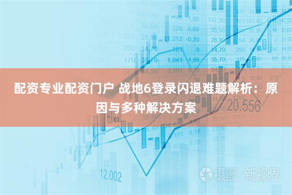 配资专业配资门户 战地6登录闪退难题解析：原因与多种解决方案
