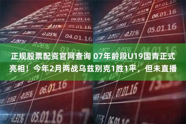 正规股票配资官网查询 07年龄段U19国青正式亮相！今年2月两战乌兹别克1胜1平，但未直播