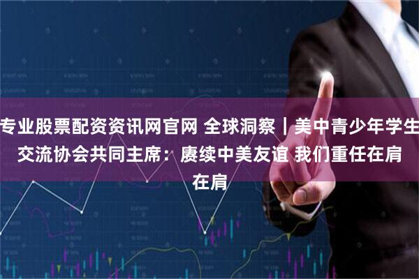 专业股票配资资讯网官网 全球洞察|美中青少年学生交流协会共同主席:赓续中美友谊 我们重任在肩