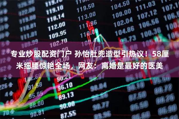 专业炒股配资门户 孙怡肚兜造型引热议！58厘米细腰惊艳全场，网友：离婚是最好的医美