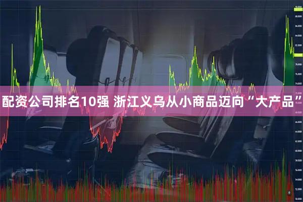 配资公司排名10强 浙江义乌从小商品迈向“大产品”