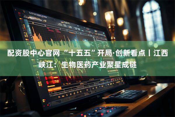 配资股中心官网 “十五五”开局·创新看点丨江西峡江：生物医药产业聚星成链