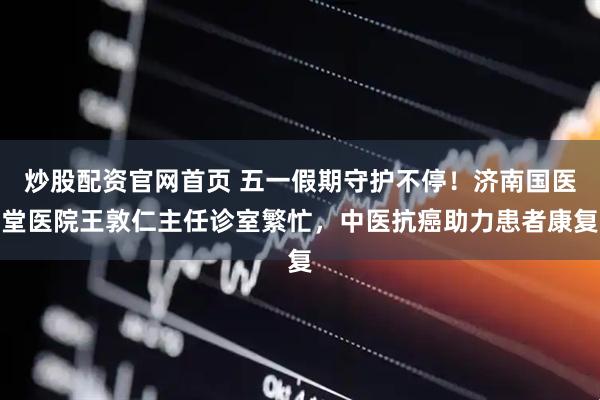 炒股配资官网首页 五一假期守护不停！济南国医堂医院王敦仁主任诊室繁忙，中医抗癌助力患者康复