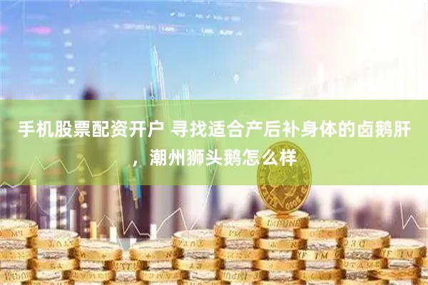 手机股票配资开户 寻找适合产后补身体的卤鹅肝,潮州狮头鹅怎么样