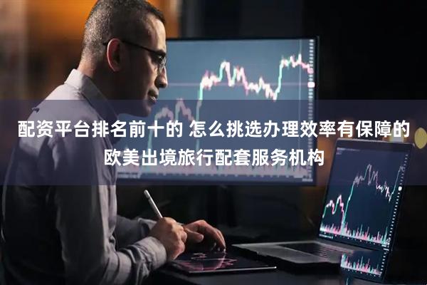 配资平台排名前十的 怎么挑选办理效率有保障的欧美出境旅行配套服务机构