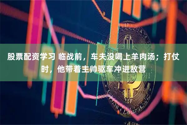 股票配资学习 临战前,车夫没喝上羊肉汤;打仗时,他带着主帅驱车冲进敌营