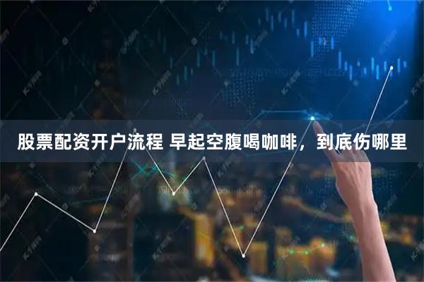股票配资开户流程 早起空腹喝咖啡，到底伤哪里