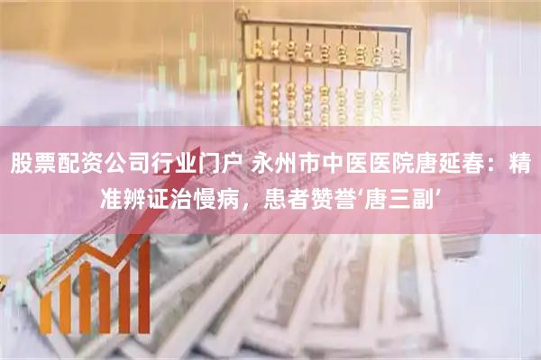 股票配资公司行业门户 永州市中医医院唐延春：精准辨证治慢病，患者赞誉‘唐三副’