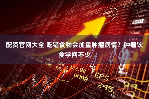 配资官网大全 吃错食物会加重肿瘤病情？肿瘤饮食学问不少