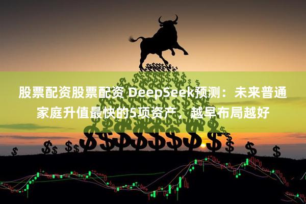 股票配资股票配资 DeepSeek预测：未来普通家庭升值最快的5项资产，越早布局越好