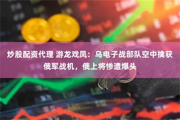 炒股配资代理 游龙戏凤：乌电子战部队空中擒获俄军战机，俄上将惨遭爆头