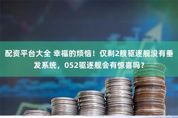 配资平台大全 幸福的烦恼！仅剩2艘驱逐舰没有垂发系统，052驱逐舰会有惊喜吗？