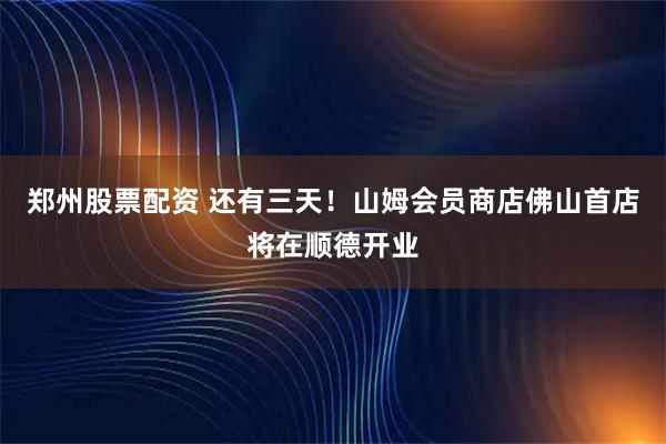 郑州股票配资 还有三天！山姆会员商店佛山首店将在顺德开业
