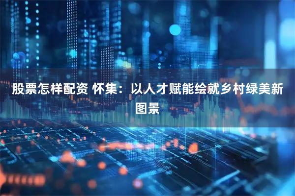 股票怎样配资 怀集：以人才赋能绘就乡村绿美新图景