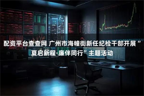 配资平台查查网 广州市海幢街新任纪检干部开展“夏启新程·廉伴同行”主题活动