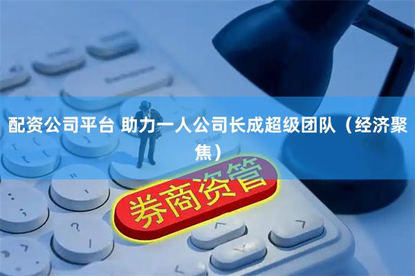 配资公司平台 助力一人公司长成超级团队(经济聚焦)