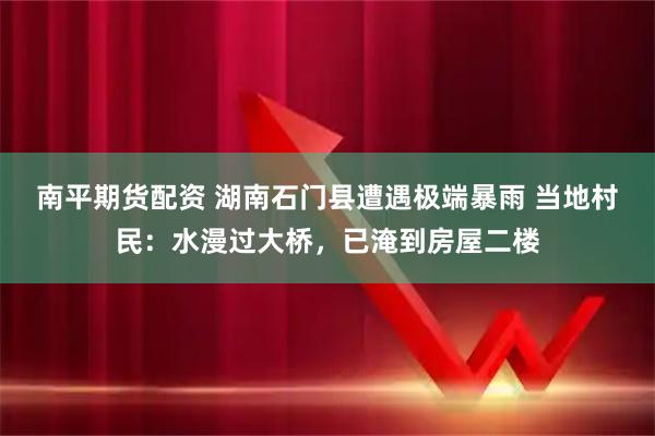 南平期货配资 湖南石门县遭遇极端暴雨 当地村民：水漫过大桥，已淹到房屋二楼