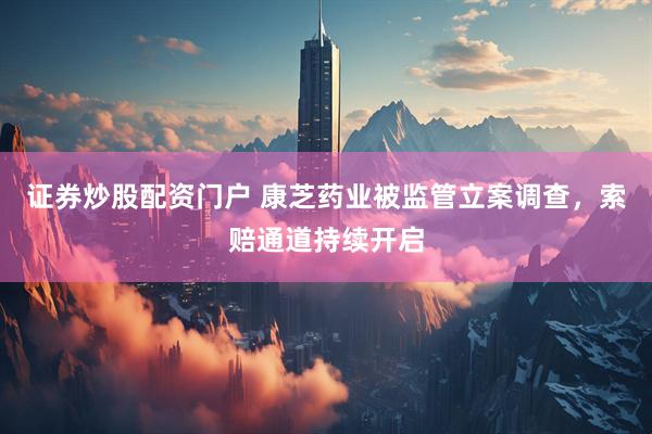 证券炒股配资门户 康芝药业被监管立案调查，索赔通道持续开启