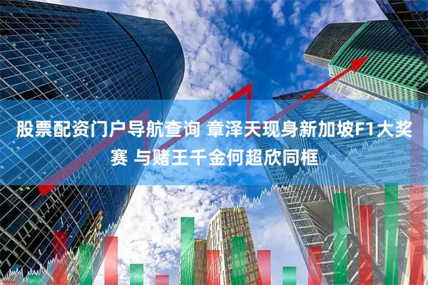 股票配资门户导航查询 章泽天现身新加坡F1大奖赛 与赌王千金何超欣同框