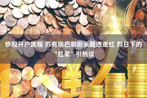 炒股开户流程 苏有朋巴黎街头路透走红 烈日下的“红晕”引热议