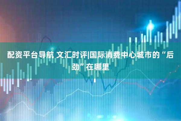 配资平台导航 文汇时评|国际消费中心城市的“后劲”在哪里